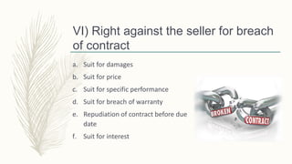 VI) Right against the seller for breach
of contract
a. Suit for damages
b. Suit for price
c. Suit for specific performance
d. Suit for breach of warranty
e. Repudiation of contract before due
date
f. Suit for interest
 