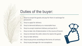 Duties of the buyer:
i. Duty to accept the goods and pay for them in exchange for
possession
ii. Duty to apply for delivery
iii. Duty to demand delivery at a reasonable hour.
iv. Duty to accept instalment delivery and pay for it.
v. Duty to take risk of deterioration in the course of transit.
vi. Duty to intimate the seller where he rejects the goods
vii. Duty to take delivery
viii. Duty to pay prices according to the terms of contract.
ix. Duty to pay damages for non acceptance.
 