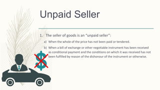 Unpaid Seller
1. The seller of goods is an “unpaid seller”:
a) When the whole of the price has not been paid or tendered.
b) When a bill of exchange or other negotiable instrument has been received
as conditional payment and the conditions on which it was received has not
been fulfilled by reason of the dishonour of the instrument or otherwise.
 