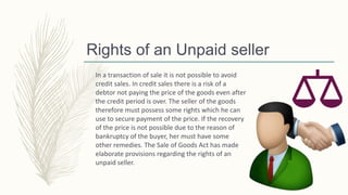 Rights of an Unpaid seller
In a transaction of sale it is not possible to avoid
credit sales. In credit sales there is a risk of a
debtor not paying the price of the goods even after
the credit period is over. The seller of the goods
therefore must possess some rights which he can
use to secure payment of the price. If the recovery
of the price is not possible due to the reason of
bankruptcy of the buyer, her must have some
other remedies. The Sale of Goods Act has made
elaborate provisions regarding the rights of an
unpaid seller.
 