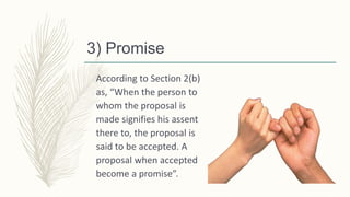 3) Promise
According to Section 2(b)
as, “When the person to
whom the proposal is
made signifies his assent
there to, the proposal is
said to be accepted. A
proposal when accepted
become a promise”.
 