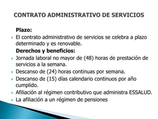 Plazo:
   El contrato administrativo de servicios se celebra a plazo
    determinado y es renovable.
    Derechos y beneficios:
   Jornada laboral no mayor de (48) horas de prestación de
    servicios a la semana.
   Descanso de (24) horas continuas por semana.
   Descanso de (15) días calendario continuos por año
    cumplido.
   Afiliación al régimen contributivo que administra ESSALUD.
   La afiliación a un régimen de pensiones
 