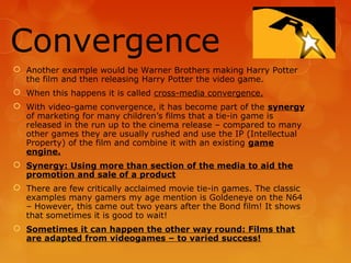 Convergence
 Another example would be Warner Brothers making Harry Potter
  the film and then releasing Harry Potter the video game.
 When this happens it is called cross-media convergence.
 With video-game convergence, it has become part of the synergy
  of marketing for many children’s films that a tie-in game is
  released in the run up to the cinema release – compared to many
  other games they are usually rushed and use the IP (Intellectual
  Property) of the film and combine it with an existing game
  engine.
 Synergy: Using more than section of the media to aid the
  promotion and sale of a product
 There are few critically acclaimed movie tie-in games. The classic
  examples many gamers my age mention is Goldeneye on the N64
  – However, this came out two years after the Bond film! It shows
  that sometimes it is good to wait!
 Sometimes it can happen the other way round: Films that
  are adapted from videogames – to varied success!
 