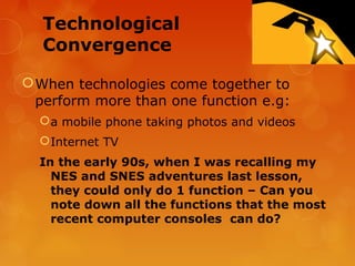 Technological
  Convergence

 When technologies come together to
  perform more than one function e.g:
   a mobile phone taking photos and videos
   Internet TV
  In the early 90s, when I was recalling my
    NES and SNES adventures last lesson,
    they could only do 1 function – Can you
    note down all the functions that the most
    recent computer consoles can do?
 