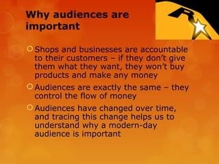 Why audiences are
important

 Shops and businesses are accountable
  to their customers – if they don’t give
  them what they want, they won’t buy
  products and make any money
 Audiences are exactly the same – they
  control the flow of money
 Audiences have changed over time,
  and tracing this change helps us to
  understand why a modern-day
  audience is important
 