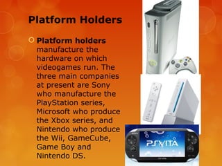 Platform Holders
 Platform holders
  manufacture the
  hardware on which
  videogames run. The
  three main companies
  at present are Sony
  who manufacture the
  PlayStation series,
  Microsoft who produce
  the Xbox series, and
  Nintendo who produce
  the Wii, GameCube,
  Game Boy and
  Nintendo DS.
 