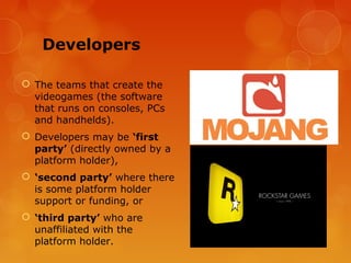 Developers

 The teams that create the
  videogames (the software
  that runs on consoles, PCs
  and handhelds).
 Developers may be ‘first
  party’ (directly owned by a
  platform holder),
 ‘second party’ where there
  is some platform holder
  support or funding, or
 ‘third party’ who are
  unaffiliated with the
  platform holder.
 