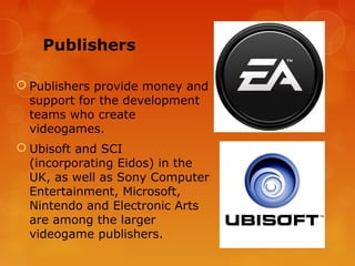 Publishers

 Publishers provide money and
  support for the development
  teams who create
  videogames.
 Ubisoft and SCI
  (incorporating Eidos) in the
  UK, as well as Sony Computer
  Entertainment, Microsoft,
  Nintendo and Electronic Arts
  are among the larger
  videogame publishers.
 