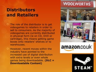 Distributors
and Retailers

 The role of the distributor is to get
  videogames to retailers in order to
  sell to consumers. As the majority of
  videogames are currently distributed
  in physical form (ie on CD, DVD or
  cartridge), this means getting game
  boxes onto retailers’ shelves or to
  warehouses.
 However, recent moves within the
  industry have pointed to the
  increased use of digital distribution
  with extra levels or even whole
  games being downloadable. (DLC =
  Downloadable Content)
 