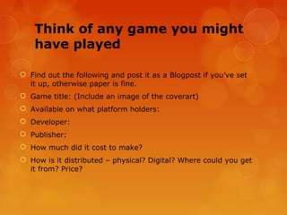 Think of any game you might
    have played

 Find out the following and post it as a Blogpost if you’ve set
  it up, otherwise paper is fine.
 Game title: (Include an image of the coverart)
 Available on what platform holders:
 Developer:
 Publisher:
 How much did it cost to make?
 How is it distributed – physical? Digital? Where could you get
  it from? Price?
 