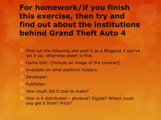 For homework/if you finish
this exercise, then try and
find out about the institutions
behind Grand Theft Auto 4

 Find out the following and post it as a Blogpost if you’ve
  set it up, otherwise paper is fine.
 Game title: (Include an image of the coverart)
 Available on what platform holders:
 Developer:
 Publisher:
 How much did it cost to make?
 How is it distributed – physical? Digital? Where could
  you get it from? Price?
 