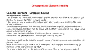 Convergent and Divergent Thinking
Game for Improving – Divergent Thinking
#1- Open ended prompts
This is one of my favorites! Ken Robinson’s prompt example was “how many uses can you
think of for a paperclip?” Here is how it works:
1.Get students into groups of 4-5. Collaboration is key to divergent thinking. The more
brains, the better!
2.Add some competition! This will help your students get engaged, especially the ultra
competitive types. Tell them that the group with the MOST solutions will win. I gave bonus
points to the winning group.
3.Set a timer. I usually did about 10 minutes of total brainstorming.
4.Give them the prompt and let the divergent thinking happen!
•You have to get from Earth to the moon in one day. You cannot use a spaceship. How will
you get there?
•How many uses can you think of for a flower pot? *warning– you will immediately get
students saying they will use it a potty*
•You have to build a city on the bottom of the ocean. What is your city made out of?
 