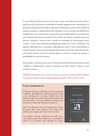 A autora Montserrat Moreno traz, no texto que se segue, uma análise provocativa sobre o
                    papel da escola no processo de transmissão de modelos segregacionistas, especialmente no
                    que tange à discriminação da mulher. Explorando a dimensão inconsciente dos modelos de
                    conduta que guiam o comportamento dos indivíduos (e que os tornam mais dificilmente
                    modificáveis), a autora adverte que a imposição de uma medida legal ou de um decreto-lei
                    não é suficiente para alterar tais padrões e/ou modelos de conduta. Estabelece, pois, uma
                    discussão instigante e relevante para o desafio da erradicação da discriminação sexista,
                    e coloca a escola como instituição privilegiada para superá-lo. O texto é finalizado com
                    algumas implicações para a educação, sinalizando para ações a serem desenvolvidas no
                    contexto escolar, na busca de uma educação efetivamente não-sexista. Uma educação que,
                    como afirma Moreno, permita às meninas afirmar o feminino e ofereça aos meninos a
                    possibilidade de serem eles mesmos.


                    Nesse sentido, acreditamos que o texto fornece elementos profícuos para revermos nossas
                    “verdades” e, parafraseando a autora, ensinarmos aos nossos alunos e alunas a serem
                    meninos e meninas.

                    MORENO, Montserrat. Como se ensina a ser menina: o sexismo na escola. São Paulo: Moderna;
                    Campinas, SP: Editora da Universidade Estadual de Campinas, 1999. p 28-34 e 72-80.



                    O que acreditamos ser

                    Do mesmo modo que cada pessoa tem uma imagem da
                    “realidade” profundamente influenciada pela ciência
                    e pela ideologia de seu tempo, também tem uma
                    imagem do que ela é, que foi se formando precisamente
                    por meio dessas e de outras influências similares, que
                    constituem o marco de referência de nosso eu.

                    Tudo o que fazemos, como nos comportamos, a forma
                    de pensar, falar, sentir, fantasiar e até sonhar, sofre
                    influência da imagem que temos de nós mesmos.

                    Essa imagem, nós não a fabricamos do nada, mas a
                    construímos a partir dos modelos que a sociedade nos
                    oferece. E é a sociedade e não a biologia ou os genes



                                                                                                          11


kit3_mod2.indd 11                                                                                        3/6/07 10:20:47 AM
 