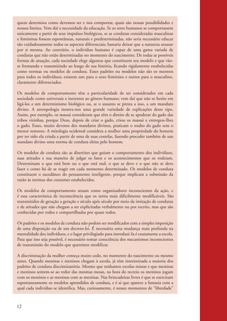 quem determina como devemos ser e nos comportar, quais são nossas possibilidades e
           nossos limites. Vem daí a necessidade da educação. Se os seres humanos se comportassem
           unicamente a partir de seus impulsos biológicos, se as condutas consideradas masculinas
           e femininas fossem espontâneas, naturais e predeterminadas, não seria necessário educar
           tão cuidadosamente todos os aspectos diferenciais; bastaria deixar que a natureza atuasse
           por si mesma. Ao contrário, o indivíduo humano é capaz de uma gama variada de
           condutas que não estão determinadas no momento do nascimento. De todas as possíveis
           formas de atuação, cada sociedade elege algumas que constituem seu modelo e que vão-
           se formando e transmitindo ao longo de sua história, ficando rigidamente estabelecidas
           como normas ou modelos de conduta. Esses padrões ou modelos não são os mesmos
           para todos os indivíduos; existem uns para o sexo feminino e outros para o masculino,
           claramente diferenciados.

           Os modelos de comportamento têm a particularidade de ser considerados em cada
           sociedade como universais e inerentes ao gênero humano; vem daí que não se hesite em
           ligá-los a um determinismo biológico ou, se o assunto se presta a isso, a um mandato
           divino. A antropologia mostra-nos uma grande variedade de explicações desse tipo.
           Assim, por exemplo, os massai consideram que têm o direito de se apoderar do gado das
           tribos vizinhas, porque Deus, depois de criar o gado, criou os massai e entregou-Ihes
           o gado. Esses, muito devotos dos mandatos divinos, praticam o roubo do gado sem o
           menor remorso. A mitologia ocidental considera a mulher uma propriedade do homem
           por ter sido ela criada a partir de uma de suas costelas, fazendo proceder também de um
           mandato divino uma norma de conduta eleita pelo homem.

           Os modelos de conduta são as diretrizes que guiam o comportamento dos indivíduos,
           suas atitudes e sua maneira de julgar os fatos e os acontecimentos que os rodeiam.
           Determinam o que está bem ou o que está mal, o que se deve e o que não se deve
           fazer e como há de se reagir em cada momento determinado. Os modelos de conduta
           constituem o sucedâneo do pensamento inteligente, porque implicam a submissão da
           razão às normas dos costumes estabelecidos.

           Os modelos de comportamento atuam como organizadores inconscientes da ação, e
           é essa característica de inconsciência que os torna mais dificilmente modificáveis. São
           transmitidos de geração a geração e século após século por meio da imitação de condutas
           e de atitudes que não chegam a ser explicitadas verbalmente ou por escrito, mas que são
           conhecidas por todos e compartilhadas por quase todos.

           Os padrões e os modelos de conduta não podem ser modificados com a simples imposição
           de uma disposição ou de um decreto-lei. É necessária uma mudança mais profunda na
           mentalidade dos indivíduos, e o lugar privilegiado para introduzi-Ia é exatamente a escola.
           Para que isso seja possível, é necessário tomar consciência dos mecanismos inconscientes
           de transmissão do modelo que queremos modificar.

           A discriminação da mulher começa muito cedo, no momento do nascimento ou mesmo
           antes. Quando meninas e meninos chegam à escola, já têm interiorizada a maioria dos
           padrões de conduta discriminatória. Mesmo que tenhamos escolas mistas e que meninas
           e meninos sentem-se ao redor das mesmas mesas, na hora do recreio os meninos jogam
           com os meninos e as meninas com as meninas. Nas brincadeiras livres é que se exercitam
           espontaneamente os modelos aprendidos de conduta, e é ai que aparece a fantasia com a
           qual cada indivíduo se identifica. Mas, curiosamente, é nesses momentos de “liberdade”



          12


kit3_mod2.indd 12                                                                                        3/6/07 10:20:47 AM
 
