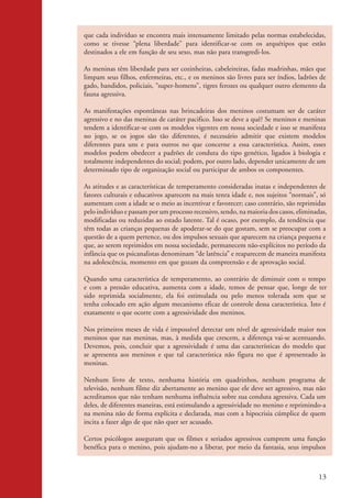 que cada indivíduo se encontra mais intensamente limitado pelas normas estabelecidas,
                    como se tivesse “plena liberdade” para identificar-se com os arquétipos que estão
                    destinados a ele em função de seu sexo, mas não para transgredi-los.

                    As meninas têm liberdade para ser cozinheiras, cabeleireiras, fadas madrinhas, mães que
                    limpam seus filhos, enfermeiras, etc., e os meninos são livres para ser índios, ladrões de
                    gado, bandidos, policiais, “super-homens”, tigres ferozes ou qualquer outro elemento da
                    fauna agressiva.

                    As manifestações espontâneas nas brincadeiras dos meninos costumam ser de caráter
                    agressivo e no das meninas de caráter pacifico. Isso se deve a quê? Se meninos e meninas
                    tendem a identificar-se com os modelos vigentes em nossa sociedade e isso se manifesta
                    no jogo, se os jogos são tão diferentes, é necessário admitir que existem modelos
                    diferentes para uns e para outros no que concerne a essa característica. Assim, esses
                    modelos podem obedecer a padrões de conduta do tipo genético, ligados à biologia e
                    totalmente independentes do social; podem, por outro lado, depender unicamente de um
                    determinado tipo de organização social ou participar de ambos os componentes.

                    As atitudes e as características de temperamento consideradas inatas e independentes de
                    fatores culturais e educativos aparecem na mais tenra idade e, nos sujeitos “normais”, só
                    aumentam com a idade se o meio as incentivar e favorecer; caso contrário, são reprimidas
                    pelo indivíduo e passam por um processo recessivo, sendo, na maioria dos casos, eliminadas,
                    modificadas ou reduzidas ao estado latente. Tal é ocaso, por exemplo, da tendência que
                    têm todas as crianças pequenas de apoderar-se do que gostam, sem se preocupar com a
                    questão de a quem pertence, ou dos impulsos sexuais que aparecem na criança pequena e
                    que, ao serem reprimidos em nossa sociedade, permanecem não-explícitos no período da
                    infância que os psicanalistas denominam “de latência” e reaparecem de maneira manifesta
                    na adolescência, momento em que gozam da compreensão e de aprovação social.

                    Quando uma característica de temperamento, ao contrário de diminuir com o tempo
                    e com a pressão educativa, aumenta com a idade, temos de pensar que, longe de ter
                    sido reprimida socialmente, ela foi estimulada ou pelo menos tolerada sem que se
                    tenha colocado em ação algum mecanismo eficaz de controle dessa característica. Isto é
                    exatamente o que ocorre com a agressividade dos meninos.

                    Nos primeiros meses de vida é impossível detectar um nível de agressividade maior nos
                    meninos que nas meninas, mas, à medida que crescem, a diferença vai-se acentuando.
                    Devemos, pois, concluir que a agressividade é uma das características do modelo que
                    se apresenta aos meninos e que tal característica não figura no que é apresentado às
                    meninas.

                    Nenhum livro de texto, nenhuma história em quadrinhos, nenhum programa de
                    televisão, nenhum filme diz abertamente ao menino que ele deve ser agressivo, mas não
                    acreditamos que não tenham nenhuma influência sobre sua conduta agressiva. Cada um
                    deles, de diferentes maneiras, está estimulando a agressividade no menino e reprimindo-a
                    na menina não de forma explícita e declarada, mas com a hipocrisia cúmplice de quem
                    incita a fazer algo de que não quer ser acusado.

                    Certos psicólogos asseguram que os filmes e seriados agressivos cumprem uma função
                    benéfica para o menino, pois ajudam-no a liberar, por meio da fantasia, seus impulsos



                                                                                                            13


kit3_mod2.indd 13                                                                                          3/6/07 10:20:47 AM
 