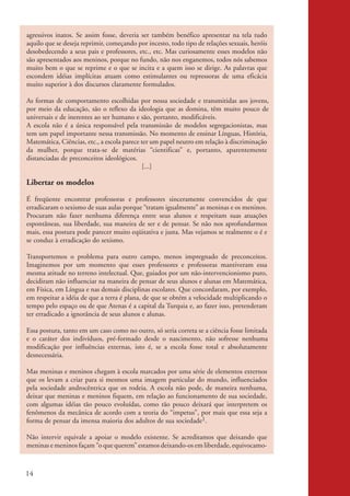 agressivos inatos. Se assim fosse, deveria ser também benéfico apresentar na tela tudo
           aquilo que se deseja reprimir, começando por incesto, todo tipo de relações sexuais, heróis
           desobedecendo a seus pais e professores, etc., etc. Mas curiosamente esses modelos não
           são apresentados aos meninos, porque no fundo, não nos enganemos, todos nós sabemos
           muito bem o que se reprime e o que se incita e a quem isso se dirige. As palavras que
           escondem idéias implícitas atuam como estimulantes ou repressoras de uma eficácia
           muito superior à dos discursos claramente formulados.

           As formas de comportamento escolhidas por nossa sociedade e transmitidas aos jovens,
           por meio da educação, são o reflexo da ideologia que as domina, têm muito pouco de
           universais e de inerentes ao ser humano e são, portanto, modificáveis.
           A escola não é a única responsável pela transmissão de modelos segregacionistas, mas
           tem um papel importante nessa transmissão. No momento de ensinar Línguas, História,
           Matemática, Ciências, etc., a escola parece ter um papel neutro em relação à discriminação
           da mulher, porque trata-se de matérias “cientificas” e, portanto, aparentemente
           distanciadas de preconceitos ideológicos.
                                                        [...]

           Libertar os modelos
           É freqüente encontrar professoras e professores sinceramente convencidos de que
           erradicaram o sexismo de suas aulas porque “tratam igualmente” as meninas e os meninos.
           Procuram não fazer nenhuma diferença entre seus alunos e respeitam suas atuações
           espontâneas, sua liberdade, sua maneira de ser e de pensar. Se não nos aprofundarmos
           mais, essa postura pode parecer muito eqüitativa e justa. Mas vejamos se realmente o é e
           se conduz à erradicação do sexismo.

           Transportemos o problema para outro campo, menos impregnado de preconceitos.
           Imaginemos por um momento que esses professores e professoras mantiveram essa
           mesma atitude no terreno intelectual. Que, guiados por um não-intervencionismo puro,
           decidiram não influenciar na maneira de pensar de seus alunos e alunas em Matemática,
           em Física, em Língua e nas demais disciplinas escolares. Que concordaram, por exemplo,
           em respeitar a idéia de que a terra é plana, de que se obtém a velocidade multiplicando o
           tempo pelo espaço ou de que Atenas é a capital da Turquia e, ao fazer isso, pretenderam
           ter erradicado a ignorância de seus alunos e alunas.

           Essa postura, tanto em um caso como no outro, só seria correta se a ciência fosse limitada
           e o caráter dos indivíduos, pré-formado desde o nascimento, não sofresse nenhuma
           modificação por influências externas, isto é, se a escola fosse total e absolutamente
           desnecessária.

           Mas meninas e meninos chegam à escola marcados por uma série de elementos externos
           que os levam a criar para si mesmos uma imagem particular do mundo, influenciados
           pela sociedade androcêntrica que os rodeia. A escola não pode, de maneira nenhuma,
           deixar que meninas e meninos fiquem, em relação ao funcionamento de sua sociedade,
           com algumas idéias tão pouco evoluídas, como tão pouco deixará que interpretem os
           fenômenos da mecânica de acordo com a teoria do “impetus”, por mais que essa seja a
           forma de pensar da imensa maioria dos adultos de sua sociedade1.

           Não intervir equivale a apoiar o modelo existente. Se acreditamos que deixando que
           meninas e meninos façam “o que querem” estamos deixando-os em liberdade, equivocamo-



          14


kit3_mod2.indd 14                                                                                        3/6/07 10:20:48 AM
 