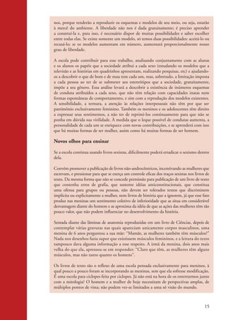 nos, porque tenderão a reproduzir os esquemas e modelos de seu meio, ou seja, estarão
                    à mercê do ambiente. A liberdade não nos é dada gratuitamente; é preciso aprender
                    a construí-la e, para isso, é necessário dispor de muitas possibilidades e saber escolher
                    entre todas elas. Se existe somente um modelo, só temos duas possibilidades: aceitá-lo ou
                    recusá-lo; se os modelos aumentam em número, aumentará proporcionalmente nosso
                    grau de liberdade.

                    A escola pode contribuir para esse trabalho, analisando conjuntamente com as alunas
                    e os alunos os papéis que a sociedade atribui a cada sexo (estudando os modelos que a
                    televisão e as histórias em quadrinhos apresentam, realizando pesquisas, etc) e ajudando-
                    os a descobrir o que de bom e de mau tem cada um, mas, sobretudo, a limitação imposta
                    a cada pessoa ao ter de se submeter aos estereótipos que a sociedade, gratuitamente,
                    impõe a seu gênero. Essa análise levará a descobrir a existência de inúmeros esquemas
                    de conduta atribuídos a cada sexo, que não têm relação com capacidades inatas nem
                    formas espontâneas de comportamento, e sim com a reprodução dos modelos existentes.
                    A sensibilidade, a ternura, a atenção às relações interpessoais não têm por que ser
                    patrimônio exclusivamente feminino. Também os meninos e os adolescentes têm direito
                    a expressar seus sentimentos, a não ter de reprimi-los continuamente para que não se
                    ponha em dúvida sua virilidade. À medida que o leque possível de condutas aumenta, a
                    personalidade de cada um se enriquece com novas contribuições, e se aprenderá com isso
                    que há muitas formas de ser mulher, assim como há muitas formas de ser homem.

                    Novos olhos para ensinar

                    Se a escola continua usando livros sexistas, dificilmente poderá erradicar o sexismo dentro
                    dela.

                    Convém promover a publicação de livros não-androcêntricos, incentivando as mulheres que
                    escrevam, e pressionar para que se exerça um controle eficaz dos traços sexistas nos livros de
                    texto. Da mesma forma que não se concede permissão para publicação de um livro de texto
                    que contenha erros de grafia, que sustente idéias anticonstitucionais, que constitua
                    uma ofensa para grupos ou pessoas, não devem ser tolerados textos que discriminem
                    implícita ou explicitamente a mulher, nem livros de história que a ignorem, já que esse fato
                    produz nas meninas um sentimento coletivo de inferioridade que as situa em considerável
                    desvantagem diante do homem e as aproxima da idéia de que as ações das mulheres têm tão
                    pouco valor, que não podem influenciar no desenvolvimento da história.

                    Sentada diante das lâminas de anatomia reproduzidas em um livro de Ciências, depois de
                    contemplar várias gravuras nas quais apareciam unicamente corpos masculinos, uma
                    menina de 6 anos perguntou a sua mãe: “Mamãe, as mulheres também têm músculos?”
                    Nada nos desenhos fazia supor que existissem músculos femininos, e a leitura do texto
                    tampouco dava alguma informação a esse respeito. A irmã da menina, dois anos mais
                    velha do que ela, apressou-se em responder: “Claro que têm, as mulheres têm alguns
                    músculos, mas não tanto quanto os homens”.

                    Os livros de texto são o reflexo de uma escola pensada exclusivamente para meninos, à
                    qual pouco a pouco foram se incorporando as meninas, sem que ela sofresse modificação.
                    É uma escola para ciclopes feita por ciclopes. Já não está na hora de os enterrarmos junto
                    com a mitologia? O homem e a mulher de hoje necessitam de perspectivas amplas, de
                    múltiplos pontos de vista; não podem ver-se limitados a uma só visão do mundo.



                                                                                                               15


kit3_mod2.indd 15                                                                                             3/6/07 10:20:48 AM
 