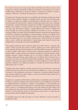 Co-educar não é p ô r em um a m esm a classe indivíduos de am bos os sexos, nem
           tam pouco é unificar eliminando as diferenças mediante a apresentação de um único
           modelo. Não é uniformizar as mentes de meninas e meninos; ao contrário, é ensinar a
           respeitar o diferente e a desfrutar da riqueza que a variedade oferece.

           Conseguir uma educação não-sexista é um problema que ultrapassa os limites da escola,
           já que concerne também à família e à sociedade inteira, mas, por meio da escola, pode
           se realizar um importante trabalho de transformação. O primeiro passo a ser dado é a
           conscientização do corpo docente a respeito da importância desse tema, com a realização
           de seminários, sessões de discussão e propostas de atividades. Em seguida, deve propiciar
           análises com as alunas e os alunos nas aulas, por meio de trabalhos realizados por eles,
           nos quais serão observados a imagem e o papel diferencial de homens e mulheres em
           nossa sociedade, por meio de pesquisas realizadas em mercados, na rua, etc. Também é
           necessário realizar um estudo crítico dos modelos feminino e masculino que proporcionam
           a televisão, as histórias em quadrinhos, as leituras infantis e juvenis e os próprios livros
           de texto. Uma aula de história realizada a partir da leitura de qualquer um dos temas
           que mencionamos pode ser um excelente impulso para o desenvolvimento do espírito
           crítico e para a análise anti-androcêntrica. A partir daqui, pode surgir da mesma aula,
           adequadamente estimulada, uma série de possibilidades.

           Uma proposta alternativa para as aulas de alunos mais velhos pode ser a seguinte: que
           alunas e alunos escrevam eles mesmos a história, aquelas que os textos esqueceram de
           contar, partindo da busca de fontes históricas. Uma forma fácil de consegui-lo é mediante
           a coleta de dados verbais sobre a historia recente, realizando enquetes com adultos de
           diversas idades, os quais costumam ser solícitos em relação a esse tipo de pesquisa. Assim
           poderão construir a história imediata, não só a de heróis e batalhas, mas as da vida
           cotidiana, aquela que informa, muito melhor que as revoluções sobre a forma de viver, a
           economia, os costumes, o nível de desenvolvimento tecnológico, as idéias, a concepção do
           mundo e o lugar que nele ocupam as mulheres e os homens segundo seu nível social e que
           permitirá comprovar como alguns fatos podem ser narrados de maneira muito diferente
           pelas pessoas que os viveram.

           A história mais remota poderá ser tratada a partir de visitas a monumentos e museus, da
           análise de documentos, obras de arte, instrumentos de trabalho, etc., com o que se pode
           reconstruir a vida cotidiana de cada época. As meninas e os meninos poderão descobrir
           que existiram mulheres em todas as épocas e, assim, terão elementos para criticar por si
           mesmos, sua ausência nos livros.

           As guerras e as conquistas também devem, evidentemente, ser estudadas, mas incentivando
           as alunas e os alunos a imaginar outras formas possíveis e mais inteligentes de solucionar
           os conflitos históricos e levando-os a analisar as conseqüências e o custo humano que
           implicam. Convém incitá-los continuamente a raciocinar sobre a desproporção existente
           entre o motivo e a conseqüência das guerras e do uso da violência em geral. Pedir a eles
           que imaginem de que outras formas as mulheres poderiam ter solucionado os problemas,
           levá-los a exercitar diferentes pontos de vista sobre um mesmo fato e a aceitar que um
           acontecimento admite múltiplas interpretações.

           O resultado concreto de tudo isso pode ser um livro alternativo, escrito por todos os
           membros da classe.



          16


kit3_mod2.indd 16                                                                                         3/6/07 10:20:48 AM
 