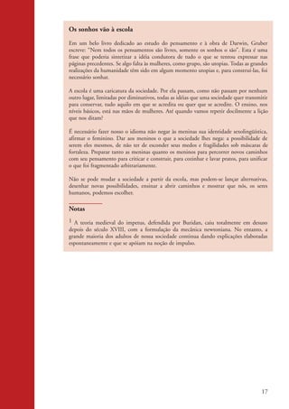 Os sonhos vão à escola

                    Em um belo livro dedicado ao estudo do pensamento e à obra de Darwin, Gruber
                    escreve: “Nem todos os pensamentos são livres, somente os sonhos o são”. Esta é uma
                    frase que poderia sintetizar a idéia condutora de tudo o que se tentou expressar nas
                    páginas precedentes. Se algo falta às mulheres, como grupo, são utopias. Todas as grandes
                    realizações da humanidade têm sido em algum momento utopias e, para construí-las, foi
                    necessário sonhar.

                    A escola é uma caricatura da sociedade. Por ela passam, como não passam por nenhum
                    outro lugar, limitadas por diminutivos, todas as idéias que uma sociedade quer transmitir
                    para conservar, tudo aquilo em que se acredita ou quer que se acredite. O ensino, nos
                    níveis básicos, está nas mãos de mulheres. Até quando vamos repetir docilmente a lição
                    que nos ditam?

                    É necessário fazer nosso o idioma não negar às meninas sua identidade sexolingüística,
                    afirmar o feminino. Dar aos meninos o que a sociedade lhes nega: a possibilidade de
                    serem eles mesmos, de não ter de esconder seus medos e fragilidades sob máscaras de
                    fortaleza. Preparar tanto as meninas quanto os meninos para percorrer novos caminhos
                    com seu pensamento para criticar e construir, para cozinhar e lavar pratos, para unificar
                    o que foi fragmentado arbitrariamente.

                    Não se pode mudar a sociedade a partir da escola, mas podem-se lançar alternativas,
                    desenhar novas possibilidades, ensinar a abrir caminhos e mostrar que nós, os seres
                    humanos, podemos escolher.

                    Notas
                    1 A teoria medieval do impetus, defendida por Buridan, caiu totalmente em desuso
                    depois do século XVIII, com a formulação da mecânica newtoniana. No entanto, a
                    grande maioria dos adultos de nossa sociedade continua dando explicações elaboradas
                    espontaneamente e que se apóiam na noção de impulso.




                                                                                                          17


kit3_mod2.indd 17                                                                                        3/6/07 10:20:48 AM
 