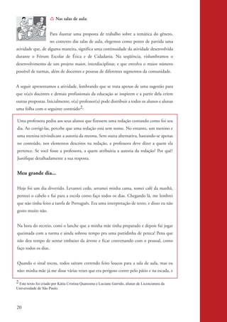 Í Nas salas de aula:


                                 Para ilustrar uma proposta de trabalho sobre a temática do gênero,
                                 no contexto das salas de aula, elegemos como ponto de partida uma
          atividade que, de alguma maneira, significa uma continuidade da atividade desenvolvida
          durante o Fórum Escolar de Ética e de Cidadania. Na seqüência, vislumbramos o
          desenvolvimento de um projeto maior, interdisciplinar, e que envolva o maior número
          possível de turmas, além de docentes e pessoas de diferentes segmentos da comunidade.


          A seguir apresentamos a atividade, lembrando que se trata apenas de uma sugestão para
          que o(a)s docentes e demais profissionais da educação se inspirem e a partir dela criem
          outras propostas. Inicialmente, o(a) professor(a) pode distribuir a todos os alunos e alunas
          uma folha com o seguinte conteúdo2:

           Uma professora pediu aos seus alunos que fizessem uma redação contando como foi seu
           dia. Ao corrigi-las, percebe que uma redação está sem nome. No entanto, um menino e
           uma menina reivindicam a autoria da mesma. Sem outra alternativa, baseando-se apenas
           no conteúdo, nos elementos descritos na redação, a professora deve dizer a quem ela
           pertence. Se você fosse a professora, a quem atribuiria a autoria da redação? Por quê?
           Justifique detalhadamente a sua resposta.


           Meu grande dia...

           Hoje foi um dia divertido. Levantei cedo, arrumei minha cama, tomei café da manhã,
           penteei o cabelo e fui para a escola como faço todos os dias. Chegando lá, me lembrei
           que não tinha feito a tarefa de Português. Era uma interpretação de texto, e disso eu não
           gosto muito não.


           Na hora do recreio, comi o lanche que a minha mãe tinha preparado e depois fui jogar
           queimada com a turma e ainda sobrou tempo pra uma partidinha de peteca! Pena que
           não deu tempo de sentar embaixo da árvore e ficar conversando com o pessoal, como
           faço todos os dias.


           Quando o sinal tocou, todos saíram correndo feito loucos para a sala de aula, mas eu
           não: minha mãe já me disse várias vezes que era perigoso correr pelo pátio e na escada, e

          2 Este texto foi criado por Kátia Cristina Quaresma e Luciane Garrido, alunas de Licenciatura da
          Universidade de São Paulo.




          20


kit3_mod2.indd 20                                                                                            3/6/07 10:20:49 AM
 