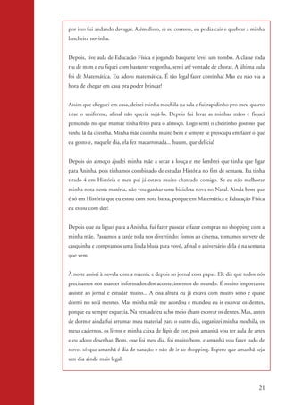 por isso fui andando devagar. Além disso, se eu corresse, eu podia cair e quebrar a minha
                    lancheira novinha.


                    Depois, tive aula de Educação Física e jogando basquete levei um tombo. A classe toda
                    riu de mim e eu fiquei com bastante vergonha, senti até vontade de chorar. A última aula
                    foi de Matemática. Eu adoro matemática. É tão legal fazer continha! Mas eu não via a
                    hora de chegar em casa pra poder brincar!


                    Assim que cheguei em casa, deixei minha mochila na sala e fui rapidinho pro meu quarto
                    tirar o uniforme, afinal não queria sujá-lo. Depois fui lavar as minhas mãos e fiquei
                    pensando no que mamãe tinha feito para o almoço. Logo senti o cheirinho gostoso que
                    vinha lá da cozinha. Minha mãe cozinha muito bem e sempre se preocupa em fazer o que
                    eu gosto e, naquele dia, ela fez macarronada... huum, que delícia!


                    Depois do almoço ajudei minha mãe a secar a louça e me lembrei que tinha que ligar
                    para Aninha, pois tínhamos combinado de estudar História no fim de semana. Eu tinha
                    tirado 4 em História e meu pai já estava muito chateado comigo. Se eu não melhorar
                    minha nota nesta matéria, não vou ganhar uma bicicleta nova no Natal. Ainda bem que
                    é só em História que eu estou com nota baixa, porque em Matemática e Educação Física
                    eu estou com dez!


                    Depois que eu liguei para a Aninha, fui fazer passear e fazer compras no shopping com a
                    minha mãe. Passamos a tarde toda nos divertindo: fomos ao cinema, tomamos sorvete de
                    casquinha e compramos uma linda blusa para vovó, afinal o aniversário dela é na semana
                    que vem.


                    À noite assisti à novela com a mamãe e depois ao jornal com papai. Ele diz que todos nós
                    precisamos nos manter informados dos acontecimentos do mundo. É muito importante
                    assistir ao jornal e estudar muito... A essa altura eu já estava com muito sono e quase
                    dormi no sofá mesmo. Mas minha mãe me acordou e mandou eu ir escovar os dentes,
                    porque eu sempre esquecia. Na verdade eu acho meio chato escovar os dentes. Mas, antes
                    de dormir ainda fui arrumar meu material para o outro dia, organizei minha mochila, os
                    meus cadernos, os livros e minha caixa de lápis de cor, pois amanhã vou ter aula de artes
                    e eu adoro desenhar. Bom, esse foi meu dia, foi muito bom, e amanhã vou fazer tudo de
                    novo, só que amanhã é dia de natação e não de ir ao shopping. Espero que amanhã seja
                    um dia ainda mais legal.




                                                                                                          21


kit3_mod2.indd 21                                                                                        3/6/07 10:20:49 AM
 