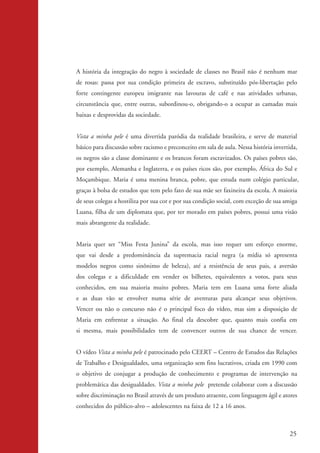 A história da integração do negro à sociedade de classes no Brasil não é nenhum mar
                    de rosas: passa por sua condição primeira de escravo, substituído pós-libertação pelo
                    forte contingente europeu imigrante nas lavouras de café e nas atividades urbanas,
                    circunstância que, entre outras, subordinou-o, obrigando-o a ocupar as camadas mais
                    baixas e desprovidas da sociedade.


                    Vista a minha pele é uma divertida paródia da realidade brasileira, e serve de material
                    básico para discussão sobre racismo e preconceito em sala de aula. Nessa história invertida,
                    os negros são a classe dominante e os brancos foram escravizados. Os países pobres são,
                    por exemplo, Alemanha e Inglaterra, e os países ricos são, por exemplo, África do Sul e
                    Moçambique. Maria é uma menina branca, pobre, que estuda num colégio particular,
                    graças à bolsa de estudos que tem pelo fato de sua mãe ser faxineira da escola. A maioria
                    de seus colegas a hostiliza por sua cor e por sua condição social, com exceção de sua amiga
                    Luana, filha de um diplomata que, por ter morado em países pobres, possui uma visão
                    mais abrangente da realidade.


                    Maria quer ser “Miss Festa Junina” da escola, mas isso requer um esforço enorme,
                    que vai desde a predominância da supremacia racial negra (a mídia só apresenta
                    modelos negros como sinônimo de beleza), até a resistência de seus pais, a aversão
                    dos colegas e a dificuldade em vender os bilhetes, equivalentes a votos, para seus
                    conhecidos, em sua maioria muito pobres. Maria tem em Luana uma forte aliada
                    e as duas vão se envolver numa série de aventuras para alcançar seus objetivos.
                    Vencer ou não o concurso não é o principal foco do vídeo, mas sim a disposição de
                    Maria em enfrentar a situação. Ao final ela descobre que, quanto mais confia em
                    si mesma, mais possibilidades tem de convencer outros de sua chance de vencer.


                    O vídeo Vista a minha pele é patrocinado pelo CEERT – Centro de Estudos das Relações
                    de Trabalho e Desigualdades, uma organização sem fins lucrativos, criada em 1990 com
                    o objetivo de conjugar a produção de conhecimento e programas de intervenção na
                    problemática das desigualdades. Vista a minha pele pretende colaborar com a discussão
                    sobre discriminação no Brasil através de um produto atraente, com linguagem ágil e atores
                    conhecidos do público-alvo – adolescentes na faixa de 12 a 16 anos.



                                                                                                             25


kit3_mod2.indd 25                                                                                           3/6/07 10:20:50 AM
 