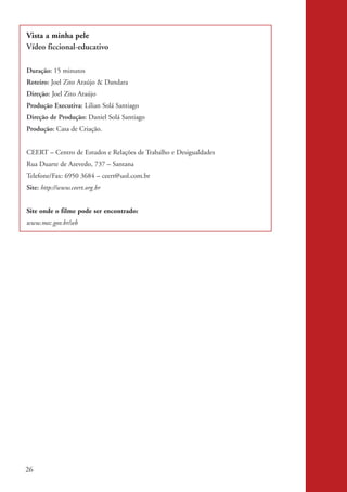 Vista a minha pele
           Vídeo ficcional-educativo

           Duração: 15 minutos
           Roteiro: Joel Zito Araújo & Dandara
           Direção: Joel Zito Araújo
           Produção Executiva: Lilian Solá Santiago
           Direção de Produção: Daniel Solá Santiago
           Produção: Casa de Criação.


           CEERT – Centro de Estudos e Relações de Trabalho e Desigualdades
           Rua Duarte de Azevedo, 737 – Santana
           Telefone/Fax: 6950 3684 – ceert@uol.com.br
           Site: http://www.ceert.org.br


           Site onde o filme pode ser encontrado:
           www.mec.gov.br/seb




          26


kit3_mod2.indd 26                                                             3/6/07 10:20:50 AM
 