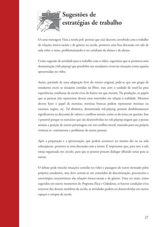 Sugestões de
                                       estratégias de trabalho

                    O curta-metragem Vista a minha pele permite que o(a) docente, envolvido com o trabalho
                    de relações étnico-raciais e de gênero na escola, promova uma boa discussão em sala de
                    aula sobre o tema, problematizando-o no cotidiano de alunos e de alunas.


                    Como sugestão de atividade para o trabalho com o vídeo, sugerimos que se promova uma
                    dramatização (role-playing) que possibilite aos estudantes vivenciar situações como aquelas
                    apresentadas no vídeo.


                    Assim, partindo de uma adaptação livre do roteiro original, pede-se que um grupo de
                    estudantes recrie as situações contidas no filme, mas com o cuidado de trazê-las para
                    experiências cotidianas da escola e/ou do bairro em que moram. Na produção, os papéis
                    que as pessoas irão representar devem estar invertidos em relação à realidade. Meninos
                    devem fazer o papel de meninas, meninas brancas podem representar meninas ou
                    meninos negros, etc. Tal dinâmica, denominada role-playing, permite desdobramentos
                    significativos na discussão de valores e conflitos morais, como os do tema em questão. Isso
                    é possível porque os exercícios que são desenvolvidos no role-playing exigem que a pessoa
                    assuma a posição de outros personagens em um conflito moral, trazendo para sua própria
                    vivência os sentimentos e problemas de outras pessoas.


                    Após a preparação e a apresentação, que podem acontecer no mesmo dia ou na aula
                    subseqüente, promove-se uma discussão com a turma. É importante que, para isso, a sala
                    esteja organizada em círculo, para que as pessoas possam dialogar olhando umas para as
                    outras.


                    O debate pode mesclar situações contidas no vídeo e passagens do teatro montado pelos
                    próprios estudantes, mas deve centrar-se em conteúdos de discriminação, preconceito e
                    estereótipos característicos das relações étnico-raciais e de gênero. Uma vez mais, como
                    sugeridos em outros momentos do Programa Ética e Cidadania, se houver condições e/ou
                    interesse dos demais membros da escola, as atividades podem ser desenvolvidas em outros
                    espaços e tempos da escola.




                                                                                                            27


kit3_mod2.indd 27                                                                                          3/6/07 10:20:50 AM
 