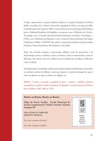 A seguir, apresentamos as quatro melhores redações, na categoria Estudante do Ensino
                    Médio, vencedoras do 1º Prêmio Construindo a Igualdade de Gênero, em março de 2006.
                    O referido prêmio foi criado em 2005 e é uma iniciativa da Secretaria Especial de Políticas
                    para as Mulheres/Presidência da República, em parceria com o Ministério da Ciência e
                    Tecnologia, com o Conselho Nacional de Desenvolvimento Científico e Tecnológico -
                    CNPq, com o Ministério da Educação e com o Fundo de Desenvolvimento das Nações
                    Unidas para a Mulher - UNIFEM. Seus autores e autoras são estudantes de quatro estados
                    brasileiros: Goiás, Pernambuco, Rio de Janeiro e São Paulo.


                    Nelas, são retratadas situações e apresentadas reflexões acerca do preconceito e da
                    discriminação contra as mulheres, contra os homens, contra os homossexuais, contra as
                    diferenças. Em comum, elas têm a defesa de uma sociedade que reconheça as diferenças
                    e que as respeite.


                    Acreditamos que os conteúdos trazidos nessas redações podem contribuir para a promoção,
                    no cotidiano escolar, de reflexões e ações que superem o tratamento desigual no que se
                    refere aos gêneros, às raças, às culturas, às religiões, etc.


                    BRASIL. 1° prêmio construindo a igualdade de gênero – redações e trabalhos científicos
                    monográficos vencedores. Brasília: Presidência da República. Secretaria Especial de Políticas
                    para as Mulheres, 2005, 2006. p. 14-26.



                    Bonito ou Bonita, Bonita ou Bonito

                    Filipe de Freitas Serafim - Escola Municipal de
                    Ensino Fundamental E Médio Vereador Antônio
                    Sampaio/SP

                    SER, ESTAR OU PARECER?
                    BONITO E BONITA.

                    Ser, estar ou parecer homem?

                    Ser, estar ou parecer mulher?



                                                                                                              31


kit3_mod2.indd 31                                                                                            3/6/07 10:20:51 AM
 