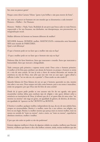 Ser, estar ou parecer gente?

           Porque como dizia Caetano Veloso: “gente é pra brilhar e não para morrer de fome”.

           Ser, estar ou parecer ser humano em um mundo que se desumaniza a cada instante?
           Homem + Mulher = Ser Humano

           Homem - Mulher = Nada, Vazio, Realidade de um povo que busca cada vez mais Parecer,
           esquecendo o Ser nos fracassos, nas desilusões, nas desesperanças, nos preconceitos, na
           marginalização social.

           Mulher diferente de homem ou homem diferente de mulher?

           MULHER, homem. HOMEM, mulher. MAIÚSCULOS e minúsculos seres buscando
           SER num mundo de PARECERES.
           Qual a real diferença?

           O que o homem pode ser ou fazer que a mulher não seja ou faça?

            O que a mulher pode ser ou fazer que o homem não seja ou faça?

           Podemos falar de faros históricos, fatos que marcaram o mundo, furos que marcaram a
           humanidade, fatos que marcam a desigualdade.

           Tudo começou pela primeira e suposta teoria cristã: Deus criou o homem primeiro.
           A mulher só foi feita para satisfazer um desejo do homem ou porque o homem se sentia
           só e veio de uma costela. Só isso já seria a chave de muitas discussões até mesmo da
           existência ou não de Deus, mas acho que isso não vem ao caso aqui e agora afinal a
           reflexão é sobre “ser ou não ser, eis a questão” e Deus sendo ou não sendo É.

           Quando falamos de Deus falamos de um ser que é homem; querendo ou não, mesmo
           sem saber o seu sexo, Deus sempre será tido como homem, pois o seu nome é masculino,
           então me pergunto: por que Deus não foi feito de uma costela?

           Desde de já quero pedir perdão se esse assunto não for do seu agrado, não quero
           encaminhar minhas idéias para nenhum tipo de religião e não quero debater sobre a
           existência ou inexistência de Deus, já afirmei que ele é, só quero falar de uma coisa: “ser
           menino ou menina” não nega ser gente, em igualdade de gênero, de direitos, de deveres,
           em igualdade de “aparecer na fita” BONITO ou BONITA.

           E bonita é a mulher, qualquer mulher, independente da raça, da cor, de seus cabelos lisos,
           crespos ou encaracolados. Bonita é a mulher, tanto faz a sua cultura, sua religião, seu
           livro ou seu fogão. Bonita é a mulher mesmo que pareça mais ou menos mulher, mais ou
           menos no sentido de “mais ou menos”, meio a meio, ou “mais ou menos”, superlativos
           absolutos sintéticos, mulher é mulher.

           E por que não estão no poder se são tão poderosas?

           Existem algumas mulheres à frente de algumas cidades ou estados, mulheres que fizeram
           história, mulheres que fazem o dia a dia melhor; existem, ainda, muitas mulheres que são



          32


kit3_mod2.indd 32                                                                                        3/6/07 10:20:52 AM
 