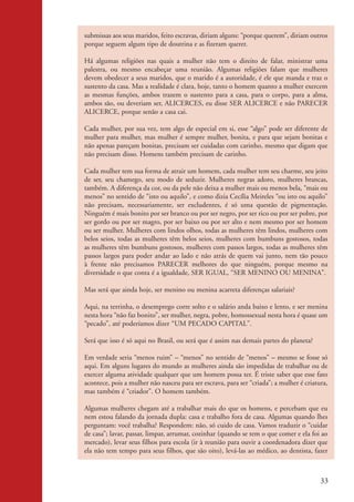 submissas aos seus maridos, feito escravas, diriam alguns: “porque querem”, diriam outros
                    porque seguem algum tipo de doutrina e as fizeram querer.

                    Há algumas religiões nas quais a mulher não tem o direito de falar, ministrar uma
                    palestra, ou mesmo encabeçar uma reunião. Algumas religiões falam que mulheres
                    devem obedecer a seus maridos, que o marido é a autoridade, é ele que manda e traz o
                    sustento da casa. Mas a realidade é clara, hoje, tanto o homem quanto a mulher exercem
                    as mesmas funções, ambos trazem o sustento para a casa, para o corpo, para a alma,
                    ambos são, ou deveriam ser, ALICERCES, eu disse SER ALICERCE e não PARECER
                    ALICERCE, porque senão a casa cai.

                    Cada mulher, por sua vez, tem algo de especial em si, esse “algo” pode ser diferente de
                    mulher para mulher, mas mulher é sempre mulher, bonita, e para que sejam bonitas e
                    não apenas pareçam bonitas, precisam ser cuidadas com carinho, mesmo que digam que
                    não precisam disso. Homens também precisam de carinho.

                    Cada mulher tem sua forma de atrair um homem, cada mulher tem seu charme, seu jeito
                    de ser, seu chamego, seu modo de seduzir. Mulheres negras adoro, mulheres brancas,
                    também. A diferença da cor, ou da pele não deixa a mulher mais ou menos bela, “mais ou
                    menos” no sentido de “isto ou aquilo”, e como dizia Cecília Meireles “ou isto ou aquilo”
                    não precisam, necessariamente, ser excludentes, é só uma questão de pigmentação.
                    Ninguém é mais bonito por ser branco ou por ser negro, por ser rico ou por ser pobre, por
                    ser gordo ou por ser magro, por ser baixo ou por ser alto e nem mesmo por ser homem
                    ou ser mulher. Mulheres com lindos olhos, todas as mulheres têm lindos, mulheres com
                    belos seios, todas as mulheres têm belos seios, mulheres com bumbuns gostosos, todas
                    as mulheres têm bumbuns gostosos, mulheres com passos largos, todas as mulheres têm
                    passos largos para poder andar ao lado e não atrás de quem vai junto, nem tão pouco
                    à frente não precisamos PARECER melhores do que ninguém, porque mesmo na
                    diversidade o que conta é a igualdade, SER IGUAL, “SER MENINO OU MENINA”.

                    Mas será que ainda hoje, ser menino ou menina acarreta diferenças salariais?

                    Aqui, na terrinha, o desemprego corre solto e o salário anda baixo e lento, e ser menina
                    nesta hora “não faz bonito”, ser mulher, negra, pobre, homossexual nesta hora é quase um
                    “pecado”, até poderíamos dizer “UM PECADO CAPITAL”.

                    Será que isso é só aqui no Brasil, ou será que é assim nas demais partes do planeta?

                    Em verdade seria “menos ruim” – “menos” no sentido de “menos” – mesmo se fosse só
                    aqui. Em alguns lugares do mundo as mulheres ainda são impedidas de trabalhar ou de
                    exercer alguma atividade qualquer que um homem possa ter. É triste saber que esse fato
                    acontece, pois a mulher não nasceu para ser escrava, para ser “criada”; a mulher é criatura,
                    mas também é “criador”. O homem também.

                    Algumas mulheres chegam até a trabalhar mais do que os homens, e percebam que eu
                    nem estou falando da jornada dupla: casa e trabalho fora de casa. Algumas quando lhes
                    perguntam: você trabalha? Respondem: não, só cuido de casa. Vamos traduzir o “cuidar
                    de casa”; lavar, passar, limpar, arrumar, cozinhar (quando se tem o que comer e ela foi ao
                    mercado), levar seus filhos para escola (ir à reunião para ouvir a coordenadora dizer que
                    ela não tem tempo para seus filhos, que são oito), levá-las ao médico, ao dentista, fazer



                                                                                                             33


kit3_mod2.indd 33                                                                                           3/6/07 10:20:52 AM
 