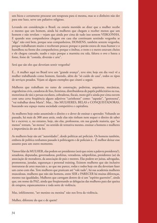 uns bicos e certamente procurar um terapeuta para si mesma, mas se o dinheiro não der
           para esse luxo, serve um paliativo religioso.

           Levando em consideração o Brasil, eu estaria mentido ao dizer que a mulher recebe
           o mesmo que um homem, ainda há mulheres que chegam a receber menos que um
           homem e não revelam – vejam que ainda por cima de tudo isso sentem VERGONHA.
           E quando seus companheiros chegam em casa elas continuam sentindo vergonha se
           “algo” não está bem, porque seus companheiros, HOMENS, também sentem vergonha,
           porque trabalharam muito e receberam pouco; porque o patrão estava de mau-humor e o
           humilhou na frente dos companheiros; porque o ônibus, o trem e o metro estavam cheios
           e ele chegou cansado, suado e sujo; porque a marmita era rala, faltava o ovo e bateu a
           fome, fome de “comida, diversão e arte”.

           Será que são eles que deveriam sentir vergonha?

           É... A mulher aqui no Brasil teve um “grande avanço”, teve sim; hoje em dia você vê a
           mulher trabalhando como homem, fazendo, além do “só cuido de casa”, todos os tipos
           de serviços pesados. Vejam só alguns exemplos que citarei a seguir.

           Mulheres que trabalham no ramo de construção, pedreiras, arquitetas, mecânicas,
           engenheiras civis, catadoras de lixo, frentistas, distribuidoras de papéis publicitários na rua,
           motoristas de táxi e peruas escolares, cobradoras, fiscais, moto girl e ainda por cima ouvem
           com uma certa freqüência alguns adjetivos “carinhosos” como: “sapatão”, “gostosona”,
           “vai trabalhar dona Maria”. Mas... São MULHERES, BELAS e CONQUISTADORAS,
           buscando seu espaço numa sociedade competitiva e capitalista.

           As mulheres hoje estão assumindo o direito e o dever de ensinar e aprender. Voltando ao
           passado, há mais de 300 anos atrás, onde elas não tinham nem sequer o direito de saber
           ler e escrever, e, no entanto, hoje, são elas, professoras, em sua grande maioria, que “ao
           menos” tentam, “ao menos” no sentido de tentativa mesmo, ensinar a homens e mulheres
           a importância do ato de ler.

           As mulheres hoje são até “autoridades”, desde políticas até policiais. Os homens também,
           embora de política tenhamos passado à politicagem e de policiais à... É melhor deixar esse
           assunto para um outro momento.

           Vamos falar da MULHER, elas podem ser presidentes (será que existe a palavra presidenta?),
           senadoras, deputadas, governadoras, prefeitas, vereadoras, subprefeitas, presidentes (as) da
           associação de moradores, da associação de pais e mestres. Elas podem ser juízas, advogadas,
           promotoras, juradas, seguranças e personal training. Existem mulheres que são inclusive
           instrutoras de artes marciais e, ao que me parece, rodas e todos hoje em dia deveriam fazer
           um curso com elas. Tem mulheres que praticam até “vale tudo”, há nas academia mulheres
           musculosas, mulheres que não são homens, entre SER e PARECER há muitas diferenças,
           mesmo nas igualdades. Mulheres que carregam dentro de si um “espírito guerreiro”, ainda
           que, em nome da PAZ, ainda que freqüentando as delegacias das mulheres para dar queixa
           de estupros, espancamentos e toda sorte de violência.

           Mas, infelizmente, “ser menino ou menina” não nos livra da violência.

           Mulher, diferente do que e de quem?



          34


kit3_mod2.indd 34                                                                                             3/6/07 10:20:52 AM
 