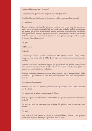Homem diferente do que e de quem?

                    Diferença salarial, preconceitos em geral, sociedade patriarcal?

                    Qual é a diferença afinal, entre ser homem, ser mulher, ser normal ou anormal?

                    Há diferença?

                    Talvez, biologicamente falando, possamos encontrar um pouco mais de testosterona
                    aqui e um pouco mais de estradíol ali, um ovário cá e testículos acolá e uma ânima e
                    um ânimus que podem ser menino ou menina à vontade, que se formam socialmente
                    para aplacar o fato do órgão reprodutor masculino ser externo e o feminino ser interno.
                    Podemos dizer que a diferença de tratamento entre gêneros começa desde a criação.
                    O homem foi criado primeiro.

                    Por quê?

                    Só Deus sabe.

                    E olha lá!

                    Com a criação veio a tal chamada humanidade, Adão e Eva no paraíso, Caim e Abel no
                    purgatório, mas isso é coisa da bíblia. E nós aqui neste país temos que rezar em outra
                    cartilha.

                    Podemos dizer que o tratamento desigual, no que se refere aos gêneros, começa desde
                    essas supostas questões que são trazidas até nós por séculos e séculos, mas quem nos
                    garante que essas histórias são verdadeiras?

                    Será que foi mesmo a Eva sugeriu que o Adão comesse a maçã? Não poderia ter sido o
                    contrário? O que terá feito, de fato, Abel para despertar tal fúria em Caim a ponto de
                    matá-lo?

                    Pré-conceitos. Preconceitos.

                    Será que Adão e Eva são mesmo do paraíso ou será que homens são de Marte e mulheres
                    são de Vênus?

                    Ou homens são de Vênus e mulheres são de Marte?

                    Será que a gente nasce homem ou mulher? Ou será que nos constituímos homem ou
                    mulher?

                    Por que será que não nascemos uma minhoca? Na próxima vida eu quero ser uma
                    minhoca.

                    Por quê?

                    Parece-me mais fácil apontar as diferenças e as igualdades da minhoca com qualquer
                    outra coisa, do que as diferenças e igualdades entre os sexos.



                                                                                                        35


kit3_mod2.indd 35                                                                                      3/6/07 10:20:52 AM
 
