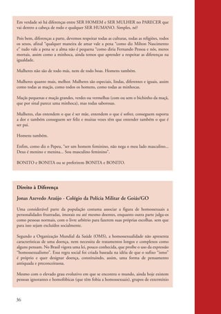 Em verdade só há diferenças entre SER HOMEM e SER MULHER no PARECER que
           vai dentro a cabeça de rodo e qualquer SER HUMANO. Simples, né?

           Pois bem, diferenças a parte, devemos respeitar todas as culturas, todas as religiões, todos
           os sexos, afinal “qualquer maneira de amar vale a pena “como diz Milton Nascimento
           e” tudo vale a pena se a alma não é pequena “como diria Fernando Pessoa e nós, meros
           mortais, assim como a minhoca, ainda temos que aprender a respeitar as diferenças na
           igualdade.

           Mulheres não são de todo más, nem de todo boas. Homens também.

           Mulheres quanto mais, melhor. Mulheres são especiais, lindas, diferentes e iguais, assim
           como todas as maçãs, como todos os homens, como todas as minhocas.

           Maçãs pequenas e maçãs grandes, verdes ou vermelhas (com ou sem o bichinho da maçã,
           que por sinal parece uma minhoca), mas todas saborosas.

           Mulheres, elas entendem o que é ser mãe, entendem o que é sofrer, conseguem suporta
           a dor e também conseguem ser feliz e muitas vezes têm que entender também o que é
           ser pai.

           Homens também.

           Enfim, como diz o Pepeu, “ser um homem feminino, não nega o meu lado masculino...
           Deus é menino e menina... Sou masculino feminino”.

           BONITO e BONITA ou se preferirem BONITA e BONITO.




           Direito à Diferença

           Jonas Azevedo Araújo - Colégio da Polícia Militar de Goiás/GO

           Uma considerável parte da população costuma associar a figura de homossexuais a
           personalidades frustradas, imorais ou até mesmo doentes, enquanto outra parte julga-os
           como pessoas normais, com o livre arbítrio para fazerem suas próprias escolhas. sem que
           para isso sejam excluídos socialmente.

           Segundo a Organização Mundial da Saúde (OMS), a homossexualidade não apresenta
           características de uma doença, nem necessita de tratamentos longos e complexos como
           alguns pensam. No Brasil vigora uma lei, pouco conhecida, que proíbe o uso da expressão
           “homossexualismo”. Essa regra social foi criada baseada na idéia de que o sufixo “ismo”
           é próprio e quer designar doença, constituindo, assim, uma forma de pensamento
           antiquada e preconceituosa.

           Mesmo com o elevado grau evolutivo em que se encontra o mundo, ainda hoje existem
           pessoas ignorantes e homofóbicas (que têm fobia a homossexuais), grupos de extermínio



          36


kit3_mod2.indd 36                                                                                         3/6/07 10:20:52 AM
 
