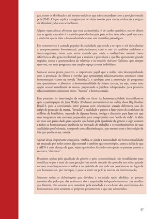 gay, como os skinheads e até mesmo médicos que não concordam com a posição tomada
                    pela OMS. O que explica o surgimento de várias teorias para tentar evidenciar a origem
                    da afinidade pelo sexo semelhante.

                    Alguns especialistas afirmam que essa característica é de cunho genérico, outros dizem
                    que o agente causador é o carinho passado dos pais para o feto sem saber qual seu sexo,
                    e ainda há quem trate a homoafinidade como um distúrbio psicológico.

                    Em controvérsia à camada popular da sociedade que tende a se opor e até ridicularizar
                    o comportamento homossexual, principalmente com o uso de apelidos maldosos e
                    constrangedores, existe uma outra camada que tende a enaltecê-los, usando como
                    referência o alto grau intelectual que a maioria é portadora e que lhe apresentam grande
                    respeito, como a apresentadora de televisão e ex-modelo Adriane Galisteu, que sempre
                    reservou, em seus programas um amplo espaço a esses indivíduos.

                    Soma-se como ponto positivo, o importante papel que a mídia vem desempenhando
                    com a produção de filmes e novelas que apresentem relacionamentos amorosos entre
                    homossexuais (como na novela “América”); e também com a promoção de programas
                    que questionem· e abordem a homossexualidade de forma correta, ou seja, como uma
                    opção sexual semelhante às outras, preparando o público telespectador para possíveis
                    relacionamentos amistosos entre, “homos” e heterossexuais.

                    Esse processo de intervenção da mídia em favor da homossexualidade intensificou-se
                    após a participação de Jean Wyllys (Professor universitário) no reality show Big Brother
                    Brasil-5, pois a convivência entre pessoas com orientações sexuais diferentes saiu do
                    script de gravação da trama, “invadiu” a realidade e passou a fazer parte do cotidiano de
                    milhões de brasileiros, trazendo de alguma forma, intriga e discussão para lares em que
                    seus integrantes não estavam preparados para compreender esse “estilo de vida”. A idéia
                    de mais um passo dado para aqueles que lutam pela igualdade de gênero é algo comum
                    a todos os homossexuais: melhoria no mercado de trabalho e o reconhecimento de suas
                    qualidades profissionais, rompendo uma discriminação, que mesmo com a instituição de
                    leis que proíbem-na, existia.

                    Apesar dessa importante conquista, verifica-se ainda a necessidade da homossexualidade
                    ser encarada por todos como algo normal e também que estereótipos, como a idéia de que
                    a AIDS é uma doença de gays, sejam quebrados, fazendo com quem as pessoas passem a
                    aceitar o “diferente”.

                    Pequenos apelos pela igualdade de gênero e pela conscientização são insuficientes para
                    modificar o que a mais de uma geração vem sendo tentado dia após dia sem obter grande
                    sucesso, mas é importante ressaltar a necessidade de que cada um posicione-se no lugar de
                    um homossexual, por exemplo, e passe a sentir na pele as marcas da discriminação.

                    Somente assim as delimitações que dividem a sociedade serão abolidas, as pessoas
                    reconhecidas pelo que elas realmente são e respeitadas independentemente das escolhas
                    que fizerem. Um enorme erro cometido pela sociedade é a exclusão dos sentimentos dos
                    homossexuais sem notarem os próprios preconceitos a que são submetidos.




                                                                                                          37


kit3_mod2.indd 37                                                                                        3/6/07 10:20:52 AM
 