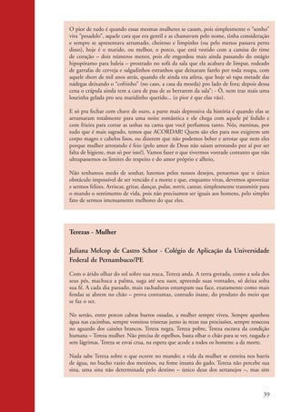 O pior de tudo é quando essas mesmas mulheres se casam, pois simplesmente o “sonho”
                    vira “pesadelo”, aquele cara que era gentil e as chamavam pelo nome, tinha consideração
                    e sempre se apresentava arrumado, cheiroso e limpinho (ou pelo menos passava perto
                    disso), hoje é o marido, ou melhor, o porco, que está vestido com a camisa do time
                    de coração – dois números menor, pois ele engordou mais ainda passando do estágio
                    hipopótamo para baleia – prostrado no sofá da sala que ela acabara de limpar, rodeado
                    de garrafas de cerveja e salgadinhos estranhos que deixaram farelo por toda roupa, com
                    aquele short de mil anos atrás, quando ele ainda era atleta, que hoje só tapa metade das
                    nádegas deixando o “cofrinho” (no caso, a casa da moeda) pro lado de fora; depois dessa
                    cena o crápula ainda tem a cara de pau de as berrarem da sala”: - Ô, nem traz mais uma
                    lourinha gelada pro seu maridinho querido... (o pior é que elas vão).

                    E só pra fechar com chave de ouro, a parte mais depressiva da história é quando elas se
                    arrumaram totalmente para uma noite romântica e ele chega com aquele pé fedido e
                    com frieira para cortar as unhas na cama que você perfumou tanto. Nós, meninas, por
                    tudo que é mais sagrado, temos que ACORDAR! Quem são eles para nos exigirem um
                    corpo magro e cabelos lisos, ou dizerem que não podemos beber e arrotar que nem eles
                    porque mulher arrotando é feio (pelo amor de Deus não saiam arrotando por aí por ser
                    falta de higiene, mas só por isso!). Vamos fazer o que tivermos vontade contanto que não
                    ultrapassemos os limites do respeito e do amor próprio e alheio,

                    Não tenhamos medo de sonhar, lutemos pelos nossos desejos, pensemos que o único
                    obstáculo impossível de ser vencido é a morte e que, enquanto vivas, devemos aproveitar
                    e sermos felizes. Arriscar, gritar, dançar, pular, sorrir, cantar, simplesmente transmitir para
                    o mundo o sentimento de vida, pois não precisamos ser iguais aos homens, pelo simples
                    fato de sermos imensamente melhores do que eles.




                    Terezas - Mulher

                    Juliana Melcop de Castro Schor - Colégio de Aplicação da Universidade
                    Federal de Pernambuco/PE

                    Com o árido olhar do sol sobre sua nuca, Tereza anda. A terra gretada, como a sola dos
                    seus pés, machuca a palma, suga até seu suor, apreende suas vontades, só deixa solta
                    sua fé. A cada dia passado, mais rachaduras estampam sua face, exatamente como mais
                    fendas se abrem no chão – prova contumaz, contudo inane, do produto do meio que
                    se faz o ser.

                    No sertão, entre porcos cabras burros ossadas, a mulher sempre viveu. Sempre apanhou
                    água nas cacimbas, sempre vomitou tristezas junto às rezas nas procissões, sempre ressecou
                    no aguardo dos caixões brancos. Tereza negra, Tereza pobre, Tereza escrava da condição
                    humana – Tereza mulher. Não precisa de espelhos, basta olhar o chão para se ver, rasgada e
                    sem lágrimas. Tereza se esvai crua, na espera que acode a todos os homens: a da morte.

                    Nada sabe Tereza sobre o que ocorre no mundo; a vida da mulher se estreita nos barris
                    de água, no bucho vazio dos meninos, na fome insana do gado. Tereza não percebe sua
                    sina, uma sina não determinada pelo destino – único deus dos sertanejos –, mas sim



                                                                                                                39


kit3_mod2.indd 39                                                                                              3/6/07 10:20:53 AM
 