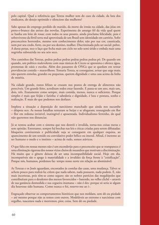 pelo capital. Qual a referência que Tereza mulher tem do caos da cidade, da luta dos
          sindicatos, do desejo oprimido e silencioso das mulheres?

          Sabe apenas do emprego perdido do marido, da morte do irmão na cidade, das jóias em
          preto-e-branco das atrizes das novelas. Experimenta do amargo fel da vida qual quem
          se banha em leite de rosas; com todos os seus pesares, ainda proclama felicidade, pois é
          sobrevivente da fértil terra mal aproveitada de um Brasil sem identidade em cartório. Sofre
          preconceitos horrendos, mesmo sem conhecimento deles; não por sua cor, causticada,
          nem por seu credo, forte, ou por seu destino, mulher. Discriminada pelo ser social: pobre.
          A duras penas, tece o laço que fecha mais um ciclo no solo semi-árido e embala mais uma
          negrinha subnutrida no seu seio seco.

          Nos caminhos das Terezas, pedras pedras pedras pedras pedras pedras pó. De quando em
          quando, um político malevolente com suas túnicas de Cícero se aproxima e oferece água,
          promessas de oásis e escolas. Além dos passantes de ONGs que se quedam em tentar
          providenciar comida – maravilhoso. Tentaria Tereza, se conseguisse, avisar que urge mais;
          não querem esmolas, grandes ou pequenas, querem dignidade e uma casa acima da linha
          de miséria.

          Na cidade grande, rostos felizes se cruzam nos postos de entrega de alimentos não
          perecíveis. Um grande feito, acreditam todos estar fazendo. E passa-se um ano, mais um,
          dois, três. Exatamente como sempre, mais comida, menos, nunca o suficiente. Porque
          simples é mais que feijão e farinha: é sabedoria e dignidade, é luta e postura, sonho e
          realização. É mais do que podemos nos desfazer.

          Implora a situação a deposição do narcisismo manchado que ainda nos sucumbe
          – déspota oco. As nossas batalhas tentaram se beijar e se afogaram; ressurgindo em flor
          – flor em redoma invisível, inatingível e aposentada. Individualismo ferrenho, do qual
          não queremos nos distanciar.

          Já se tentou acabar com o sistema que nos destrói e invalida, torna-nos coisas meras e
          sem opinião. Entretanto, sempre há brechas nas leis e éticas criadas para serem difratadas:
          bloqueios continentais e publicidade suja se conseguem em qualquer esquina, ao
          aparecimento de um temido ou convidativo poder bélico ou imoral. Afinal, é inerente ao
          ser humano o medo e o instinto – acima de tudo, somos atávicos.

          O que falta em nossas mentes não é um esconderijo para o preconceito que se transparece; é
          uma eliminação rigorosa dos nossos vícios cheios de meandros que motivam a discriminação.
          Há muito que o gênero deixou de ser uma incompatibilidade social. Hoje em dia,
          incompatíveis são o apego à materialidade e a invalidez da força frente à “coisificação”.
          Porque nós, humanos, perdemos faz· tempo nosso norte em relação ao abominável.

          As Terezas e os Josés aguardam, encostados às costelas das casas, uma mudança. Talvez se
          achem pouco para realizá-Ia; crêem que nada sabem, nada possuem, nada podem. E, não
          mais incertezas, pois têm-se como seguro: são os nobres patrícios das megalópoles que
          contribuíram para o desalento dos menos favorecidos – batendo, no velho clichê – através
          de sua ganância desmedida e sua cegueira inumana – não é des- porque só seria se algum
          dia houvesse sido humana. Como nunca o foi, reservo-me ao i-.

          Engraçado observar os comportamentos históricos que nos moldam, sem dó ou piedade
          – até mesmo porque não as temos com outros. Modeláveis ao extremo e narcisistas com
          orgulho, nascemos nada e morremos, pior, coisa. Sem dó ou piedade.



          40


kit3_mod2.indd 40                                                                                       3/6/07 10:20:53 AM
 
