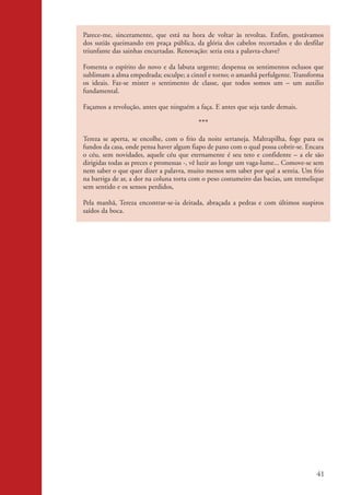 Parece-me, sinceramente, que está na hora de voltar às revoltas. Enfim, gostávamos
                    dos sutiãs queimando em praça pública, da glória dos cabelos recortados e do desfilar
                    triunfante das sainhas encurtadas. Renovação: seria esta a palavra-chave?

                    Fomenta o espírito do novo e da labuta urgente; despensa os sentimentos oclusos que
                    sublimam a alma empedrada; esculpe; a cinzel e torno; o amanhã perfulgente. Transforma
                    os ideais. Faz-se mister o sentimento de classe, que todos somos um – um auxilio
                    fundamental.

                    Façamos a revolução, antes que ninguém a faça. E antes que seja tarde demais.

                                                              ***
                    Tereza se aperta, se encolhe, com o frio da noite sertaneja. Maltrapilha, foge para os
                    fundos da casa, onde pensa haver algum fiapo de pano com o qual possa cobrir-se. Encara
                    o céu, sem novidades, aquele céu que eternamente é seu teto e confidente – a ele são
                    dirigidas todas as preces e promessas -, vê luzir ao longe um vaga-lume... Comove-se sem
                    nem saber o que quer dizer a palavra, muito menos sem saber por quê a sentia. Um frio
                    na barriga de ar, a dor na coluna torta com o peso costumeiro das bacias, um tremelique
                    sem sentido e os sensos perdidos,

                    Pela manhã, Tereza encontrar-se-ia deitada, abraçada a pedras e com últimos suspiros
                    saídos da boca.




                                                                                                         41


kit3_mod2.indd 41                                                                                       3/6/07 10:20:53 AM
 