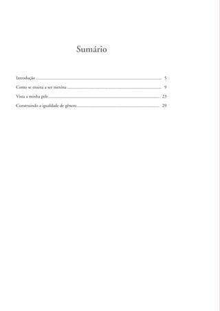 Sumário

          Introdução ................................................................................................................. 5

          Como se ensina a ser menina ..................................................................................... 9

          Vista a minha pele .................................................................................................... 23

          Construindo a igualdade de gênero .......................................................................... 29




kit3_mod2.indd 4                                                                                                                           3/6/07 10:20:40 AM
 