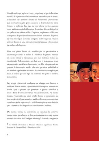 Considerando que o gênero é uma categoria social que influencia a
          maneira de as pessoas se relacionarem com o mundo e com os outros,
          acreditamos ser relevante estudar os mecanismos psicossociais
          que favorecem relações preconceituosas e discriminatórias entre
          homens e mulheres. Esse tipo de convivência envolve questões
          tanto sociais como individuais que demandam leitura obrigatória
          em, pelo menos, dois sentidos. Enquanto no plano social há uma
          transgressão de princípios básicos dos direitos humanos, do ponto
          de vista psicológico a questão comporta a elaboração de vínculos
          afetivos, dentro de uma estrutura relacional pautada pelo domínio
          da mulher pelo homem.


          Uma das piores formas de manifestação de preconceitos e
          discriminação contra a mulher é a violência de gênero, presente
          em nossa cultura e naturalizada em suas múltiplas formas de
          manifestação. Podemos estar a seu lado sem vê-la, podemos negar
          sua existência, aceitá-la ou lutar contra ela. Daí a importância de
          projetos de intervenção social e educativa que dêem visibilidade a
          tal realidade e promovam a tomada de consciência das implicações
          éticas e sociais que esse tipo de violência traz para o convívio
          democrático.


          Para atingir objetivos de mudanças nas relações entre homens e
          mulheres, deve-se assumir a premência de se incorporar, no currículo
          escolar, ações e projetos que permitam às pessoas identificar e
          atuar a favor de uma convivência não discriminatória. Na mesma
          direção, é necessário que sejam criados formas e instrumentos de
          intervenção psicológica, educativa e social que favoreçam uma contínua
          transformação das representações individuais de gênero, contribuindo
          para a superação das desigualdades entre homens e mulheres.


          Da mesma forma, na construção de relações de convívio
          democrático que afastem as discriminações racistas, vale a pena
          recorrer às idéias de Kabengele Munanga1. Para ele, no grande

          1 In: BRASIL. Diversidade na Educação: reflexões e experiências. Brasília:
          Secretaria de Educação Média e Tecnológica, 2003.



          6


kit3_mod2.indd 6                                                                       3/6/07 10:20:43 AM
 