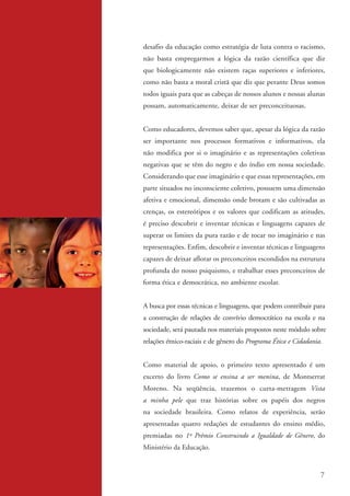 desafio da educação como estratégia de luta contra o racismo,
                   não basta empregarmos a lógica da razão científica que diz
                   que biologicamente não existem raças superiores e inferiores,
                   como não basta a moral cristã que diz que perante Deus somos
                   todos iguais para que as cabeças de nossos alunos e nossas alunas
                   possam, automaticamente, deixar de ser preconceituosas.


                   Como educadores, devemos saber que, apesar da lógica da razão
                   ser importante nos processos formativos e informativos, ela
                   não modifica por si o imaginário e as representações coletivas
                   negativas que se têm do negro e do índio em nossa sociedade.
                   Considerando que esse imaginário e que essas representações, em
                   parte situados no inconsciente coletivo, possuem uma dimensão
                   afetiva e emocional, dimensão onde brotam e são cultivadas as
                   crenças, os estereótipos e os valores que codificam as atitudes,
                   é preciso descobrir e inventar técnicas e linguagens capazes de
                   superar os limites da pura razão e de tocar no imaginário e nas
                   representações. Enfim, descobrir e inventar técnicas e linguagens
                   capazes de deixar aflorar os preconceitos escondidos na estrutura
                   profunda do nosso psiquismo, e trabalhar esses preconceitos de
                   forma ética e democrática, no ambiente escolar.


                   A busca por essas técnicas e linguagens, que podem contribuir para
                   a construção de relações de convívio democrático na escola e na
                   sociedade, será pautada nos materiais propostos neste módulo sobre
                   relações étnico-raciais e de gênero do Programa Ética e Cidadania.


                   Como material de apoio, o primeiro texto apresentado é um
                   excerto do livro Como se ensina a ser menina, de Montserrat
                   Moreno. Na seqüência, trazemos o curta-metragem Vista
                   a minha pele que traz histórias sobre os papéis dos negros
                   na sociedade brasileira. Como relatos de experiência, serão
                   apresentadas quatro redações de estudantes do ensino médio,
                   premiadas no 1º Prêmio Construindo a Igualdade de Gênero, do
                   Ministério da Educação.


                                                                                     7


kit3_mod2.indd 7                                                                  3/6/07 10:20:46 AM
 