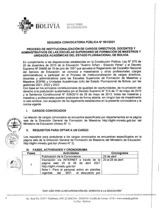SEGUNDA CONVOCATORIA PÚBLICA W 001/2021
PROCESO DE INSTITUCIONALIZACiÓN DE CARGOS DIRECTIVOS, DOCENTES Y
ADMINISTRATIVOS DE LAS ESCUELAS SUPERIORES DE FORMACiÓN DE MAESTROS Y
UNIDADES ACADÉMICAS DEL ESTADO PLURINACIONAL DE BOLIVIA
En cumplimiento a las disposiciones establecidas en la Constitución Política, Ley N° 070 de
20 de diciembre de 2010 de la Educación "Avelino Siñani - Elizardo Pérez" y el Decreto
Supremo N° 04688 de 18 de julio de 1957 que aprueba el Reglamento del Escalafón Nacional
del Servicio de Educación, se convoca a maestras/os y otros profesionales (cargos
administrativos) a participar en el Proceso de Institucionalización de cargos directivos,
docentes y administrativos para las Escuelas Superiores de Formación de Maestras y
Maestros (ESFM) y Unidades Académicas (UA) del Estado Plurinacional de Bolivia, por las
gestiones 2021, 2022 Y 2023.
Con base en los principios constitucionales de igualdad de oportunidades, de no privación del
derecho a la postulación sustentados por el Decreto Supremo N° 514 de 17 de mayo de 2010
y la Sentencia Constitucional W 638/2013 de 28 de mayo de 2013, todas las maestras y
maestros y profesionales pueden postularse de forma abierta, sin ningún tipo de impedimento
ni veto sindical, con excepción de los legalmente establecidos en la presente convocatoria y la
norma vigente.
1. CARGOS CONVOCADOS
¡
< ~. La relación de cargos convocados se encuentra especificada por departamentos en la página
;,41' ~'~~ web de la Dirección General de Formación de Maestros http://dgfm.minedu.gob.bo/del
Irv o'ma~ Ministerio de Educación (Anexo W 1).
l1f¡.U~ ras $
~~, M f:. ! 11. REQUISITOS PARA OPTAR A UN CARGO
Los requisitos para postularse a los cargos convocados se encuentran especificados en la
página web de la Dirección General de Formación de Maestros del Ministerio de Educación:
http://dgfm.minedu.gob.bo/(Anexo W 2).
111. FASES, ACTIVIDADES Y CRONOGRAMA
Cronograma
Fases Actividades
20 de abril
Publicación de la Convocatoria
Inscripción vía INTERNET a través
página web 20 al 26 de abril
http://dgfm.minedu.gob.bo/
Nota 1.- Para el personal activo en planillas
vi entes del SEP, el descuento por
~_L~L_ ~
de la 20 al 26 de abril
2021
1
"2021 AÑO POR LA RECUPERACIÓN DEL DERECHO A LA EDUCACIÓN"
• -._o.'
.-' .. ,. '0 '-0"- , ,. '" 0-' '00- .". A ". ~ooTo·-'
'" 'q. ~,..,_
".'~.'o("~"' ..-.>,<,.'-Y-"''''''"'.,j<''' ..."....
,,"'~ "-"'",,""0""'1''''''''''
..,' Av. Arce No. 2147 • Teléfonos: (591-2) 2442144 - 2442074 • Casilla de Correo: 3116 • www.minedu.gob.bo
La Paz - Bolivia
 