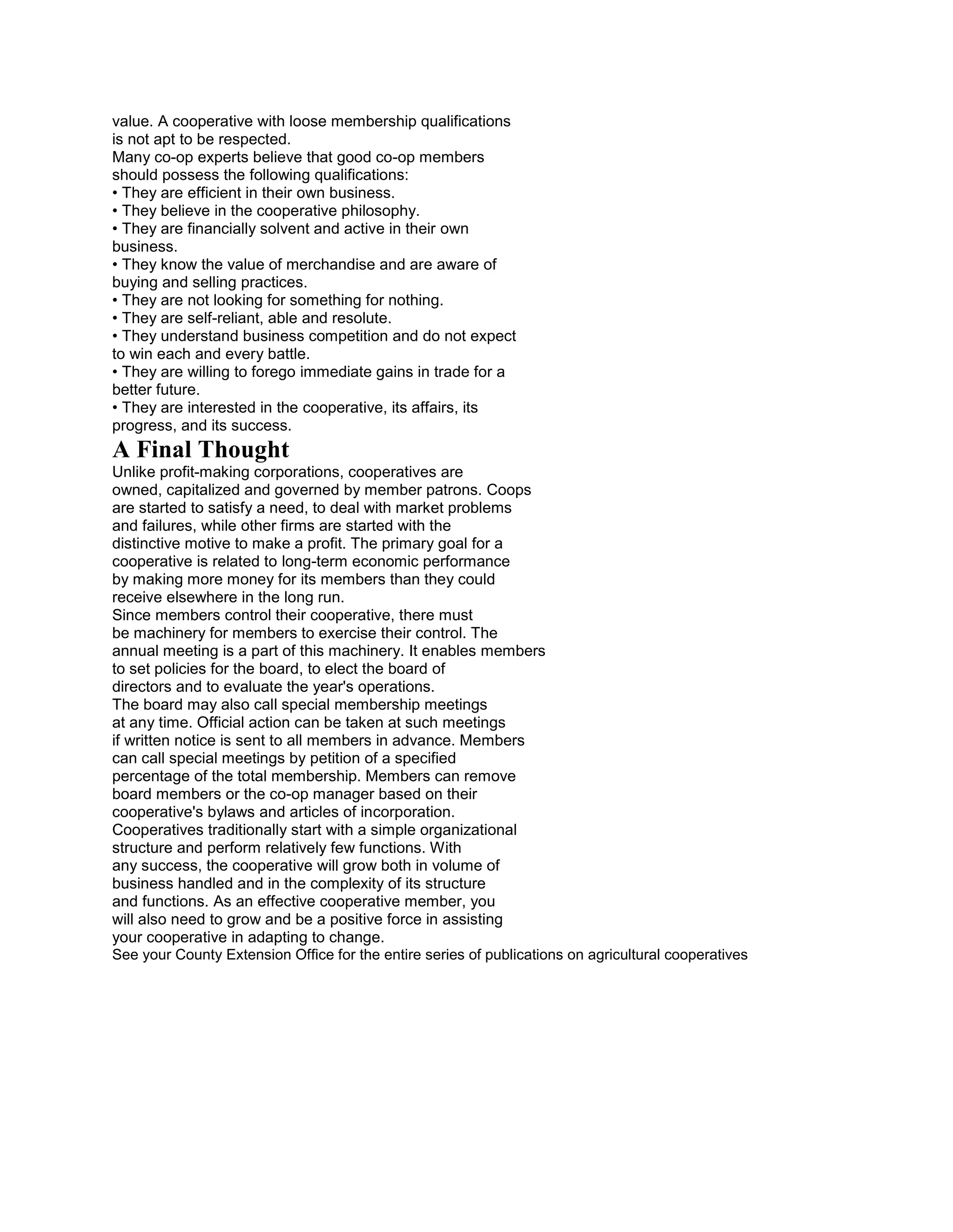 value. A cooperative with loose membership qualifications
is not apt to be respected.
Many co-op experts believe that good co-op members
should possess the following qualifications:
• They are efficient in their own business.
• They believe in the cooperative philosophy.
• They are financially solvent and active in their own
business.
• They know the value of merchandise and are aware of
buying and selling practices.
• They are not looking for something for nothing.
• They are self-reliant, able and resolute.
• They understand business competition and do not expect
to win each and every battle.
• They are willing to forego immediate gains in trade for a
better future.
• They are interested in the cooperative, its affairs, its
progress, and its success.

A Final Thought
Unlike profit-making corporations, cooperatives are
owned, capitalized and governed by member patrons. Coops
are started to satisfy a need, to deal with market problems
and failures, while other firms are started with the
distinctive motive to make a profit. The primary goal for a
cooperative is related to long-term economic performance
by making more money for its members than they could
receive elsewhere in the long run.
Since members control their cooperative, there must
be machinery for members to exercise their control. The
annual meeting is a part of this machinery. It enables members
to set policies for the board, to elect the board of
directors and to evaluate the year's operations.
The board may also call special membership meetings
at any time. Official action can be taken at such meetings
if written notice is sent to all members in advance. Members
can call special meetings by petition of a specified
percentage of the total membership. Members can remove
board members or the co-op manager based on their
cooperative's bylaws and articles of incorporation.
Cooperatives traditionally start with a simple organizational
structure and perform relatively few functions. With
any success, the cooperative will grow both in volume of
business handled and in the complexity of its structure
and functions. As an effective cooperative member, you
will also need to grow and be a positive force in assisting
your cooperative in adapting to change.
See your County Extension Office for the entire series of publications on agricultural cooperatives

 