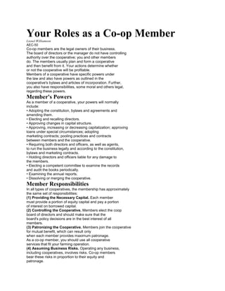 Your Roles as a Co-op Member
Lionel Williamson
AEC-50

Co-op members are the legal owners of their business.
The board of directors or the manager do not have controlling
authority over the cooperative; you and other members
do. The members usually plan and form a cooperative
and then benefit from it. Your actions determine whether
or not the cooperative will be profitable.
Members of a cooperative have specific powers under
the law and also have powers as outlined in the
cooperative's bylaws and articles of incorporation. Further,
you also have responsibilities, some moral and others legal,
regarding these powers.

Member's Powers
As a member of a cooperative, your powers will normally
include:
• Adopting the constitution, bylaws and agreements and
amending them.
• Electing and recalling directors.
• Approving changes in capital structure.
• Approving, increasing or decreasing capitalization; approving
loans under special circumstances; adopting
marketing contracts; pooling practices and contracts
between members and the cooperative.
• Requiring both directors and officers, as well as agents,
to run the business legally and according to the constitution,
bylaws and marketing contracts.
• Holding directors and officers liable for any damage to
the members.
• Electing a competent committee to examine the records
and audit the books periodically.
• Examining the annual reports.
• Dissolving or merging the cooperative.

Member Responsibilities
In all types of cooperatives, the membership has approximately
the same set of responsibilities:
(1) Providing the Necessary Capital. Each member
must provide a portion of equity capital and pay a portion
of interest on borrowed capital.
(2) Controlling the Cooperative. Members elect the coop
board of directors and should make sure that the
board's policy decisions are in the best interest of all
members.
(3) Patronizing the Cooperative. Members join the cooperative
for mutual benefit, which can result only
when each member provides maximum patronage.
As a co-op member, you should use all cooperative
services that fit your farming operation.
(4) Assuming Business Risks. Operating any business,
including cooperatives, involves risks. Co-op members
bear these risks in proportion to their equity and
patronage.

 
