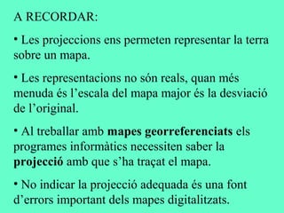 A RECORDAR:
• Les projeccions ens permeten representar la terra
sobre un mapa.
• Les representacions no són reals, quan més
menuda és l’escala del mapa major és la desviació
de l’original.
• Al treballar amb mapes georreferenciats els
programes informàtics necessiten saber la
projecció amb que s’ha traçat el mapa.
• No indicar la projecció adequada és una font
d’errors important dels mapes digitalitzats.
 
