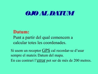Datum:
Punt a partir del qual comencem a
calcular totes les coordenades.
Si usem un receptor GPS cal recordar-se d’usar
sempre el mateix Datum del mapa.
En cas contrari l’error pot ser de més de 200 metres.
OJOALDATUM
 