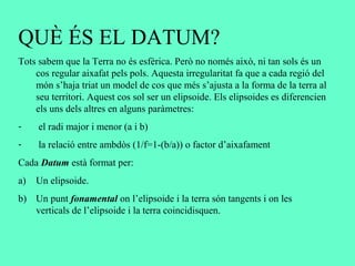 QUÈ ÉS EL DATUM?
Tots sabem que la Terra no és esfèrica. Però no només això, ni tan sols és un
cos regular aixafat pels pols. Aquesta irregularitat fa que a cada regió del
món s’haja triat un model de cos que més s’ajusta a la forma de la terra al
seu territori. Aquest cos sol ser un elipsoide. Els elipsoides es diferencien
els uns dels altres en alguns paràmetres:
- el radi major i menor (a i b)
- la relació entre ambdòs (1/f=1-(b/a)) o factor d’aixafament
Cada Datum està format per:
a) Un elipsoide.
b) Un punt fonamental on l’elipsoide i la terra són tangents i on les
verticals de l’elipsoide i la terra coincidisquen.
 