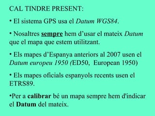 CAL TINDRE PRESENT:
• El sistema GPS usa el Datum WGS84.
• Nosaltres sempre hem d’usar el mateix Datum
que el mapa que estem utilitzant.
• Els mapes d’Espanya anteriors al 2007 usen el
Datum europeu 1950 (ED50, European 1950)
• Els mapes oficials espanyols recents usen el
ETRS89.
•Per a calibrar bé un mapa sempre hem d'indicar
el Datum del mateix.
 