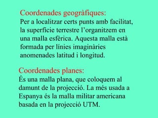 Coordenades geogràfiques:
Per a localitzar certs punts amb facilitat,
la superfície terrestre l’organitzem en
una malla esfèrica. Aquesta malla està
formada per línies imaginàries
anomenades latitud i longitud.
Coordenades planes:
És una malla plana, que coloquem al
damunt de la projecció. La més usada a
Espanya és la malla militar americana
basada en la projecció UTM.
 
