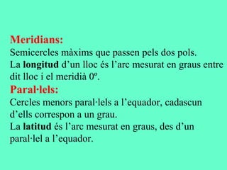 Meridians:
Semicercles màxims que passen pels dos pols.
La longitud d’un lloc és l’arc mesurat en graus entre
dit lloc i el meridià 0º.
Paral·lels:
Cercles menors paral·lels a l’equador, cadascun
d’ells correspon a un grau.
La latitud és l’arc mesurat en graus, des d’un
paral·lel a l’equador.
 
